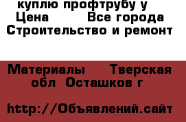 куплю профтрубу у  › Цена ­ 10 - Все города Строительство и ремонт » Материалы   . Тверская обл.,Осташков г.